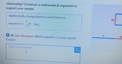 relationship? Construct a mathematical argument to 
support your answer. 
algebraically manipulated to yield Darren's W 
equation I= 1/2 (P-2w). 
D B. Use Structure Which equation is more useful? 
n 
Explain. 
Enter your answer. + x 
I