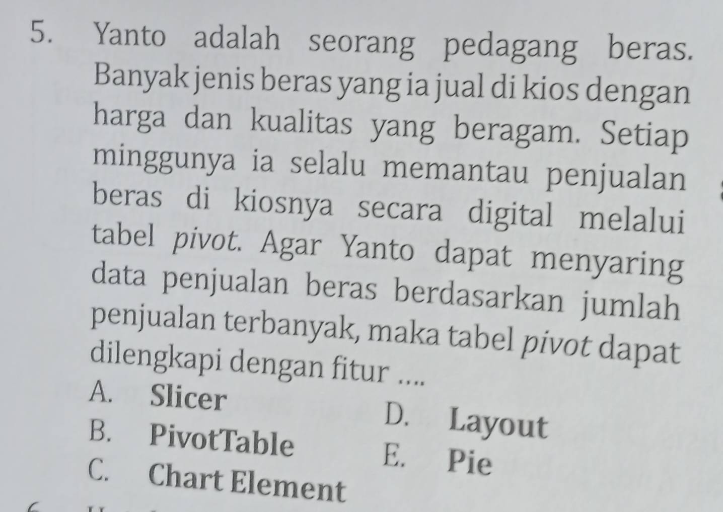 Yanto adalah seorang pedagang beras.
Banyak jenis beras yang ia jual di kios dengan
harga dan kualitas yang beragam. Setiap
minggunya ia selalu memantau penjualan
beras di kiosnya secara digital melalui
tabel pivot. Agar Yanto dapat menyaring
data penjualan beras berdasarkan jumlah
penjualan terbanyak, maka tabel pivot dapat
dilengkapi dengan fitur ....
A. Slicer D. Layout
B. PivotTable E. Pie
C. Chart Element