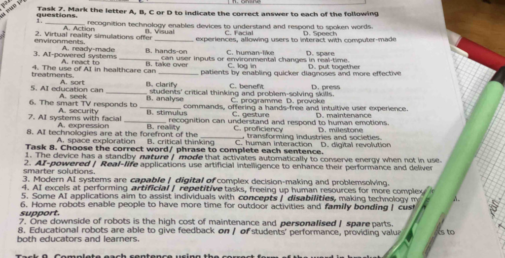 pə.
anun 1
Task 7. Mark the letter A, B, C or D to indicate the correct answer to each of the following
questions.
1. _recognition technology enables devices to understand and respond to spoken words.
A. Action B. Visual C. Facial D. Speech
2. Virtual reality simulations offer _experiences, allowing users to interact with computer-made
environments.
A. ready-made B. hands-on C. human-like
3. AI-powered systems _can user inputs or environmental changes in real-time. D. spare
A. react to B. take over
4. The use of AI in healthcare can C. log in D. put together
treatments. _patients by enabling quicker diagnoses and more effective
A. sort B. clarify C. benefit D. press
5. AI education can _students' critical thinking and problem-solving skills.
A. seek B. analyse C. programme D. provoke
6. The smart TV responds to _commands, offering a hands-free and intuitive user experience.
A. security B. stimulus C. gesture D. maintenance
7. AI systems with facial _recognition can understand and respond to human emotions.
A. expression B. reality C. proficiency D. milestone
8. AI technologies are at the forefront of the _, transforming industries and societies.
A. space exploration B. critical thinking C. human interaction D. digital revolution
Task 8. Choose the correct word/ phrase to complete each sentence.
1. The device has a standby nature | mode that activates automatically to conserve energy when not in use.
2. AI-powered | Real-life applications use artificial intelligence to enhance their performance and deliver
smarter solutions.
3. Modern AI systems are capable | digital of complex decision-making and problemsolving.
4. AI excels at performing artificial | repetitive tasks, freeing up human resources for more complex
5. Some AI applications aim to assist individuals with concepts | disabilities, making technology m
6. Home robots enable people to have more time for outdoor activities and family bonding | cus
support.
7. One downside of robots is the high cost of maintenance and personalised | spareparts.
8. Educational robots are able to give feedback on | of students' performance, providing valua ts to
both educators and learners.
O   C omplete each s entenc e usin g  th