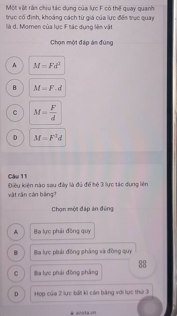 Một vật rằn chịu tác dụng của lực F có thế quay quanh
trục cố định, khoảng cách từ giá của lực đến trục quay
là d. Momen của lực F tác dụng lên vật
Chọn một đáp án đúng
A M=Fd^2
B M=F.d
C M= F/d 
D M=F^2d
Câu 11
Điều kiện nào sau đây là đủ để hệ 3 lực tác dụng lên
vật rằn cân bằng?
Chọn một đáp án đúng
A Ba lực phải đồng quy
B Ba lực phải đồng phầng và đồng quy
□□
□□
C Ba lực phải đồng phảng
D Hợp của 2 lực bất kì cân băng với lực thứ 3
azota.vn