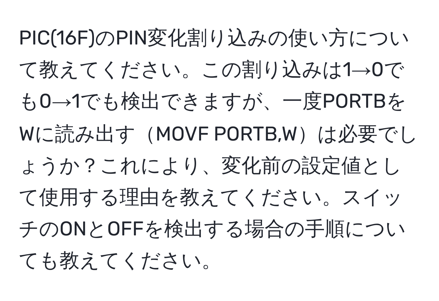 PIC(16F)のPIN変化割り込みの使い方について教えてください。この割り込みは1→0でも0→1でも検出できますが、一度PORTBをWに読み出すMOVF PORTB,Wは必要でしょうか？これにより、変化前の設定値として使用する理由を教えてください。スイッチのONとOFFを検出する場合の手順についても教えてください。