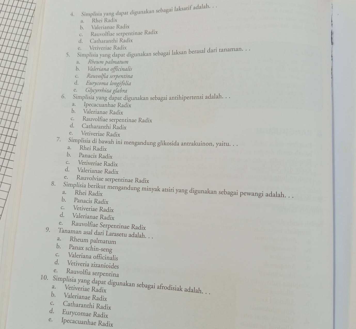 Simplisia yang dapat digunakan sebagai laksatif adalah. . .
a. Rhei Radix
b. Valerianae Radix
c. Rauvolfiae serpentinae Radix
d. Catharanthi Radix
e. Vetiveriae Radix
5. Simplisia yang dapat digunakan sebagai laksan berasal dari tanaman. . .
a. Rheum palmatum
b. Valeriana officinalis
c. Rauvolfía serpentina
d. Eurycoma longifolia
e. Glycyrrhiza glabra
6. Simplisia yang dapat digunakan sebagai antihipertensi adalah. . .
a. Ipecacuanhae Radix
b. Valerianae Radix
c. Rauvolfiae serpentinae Radix
d. Catharanthi Radix
e. Vetiveriae Radix
7. Simplisia di bawah ini mengandung glikosida antrakuinon, yaitu. . .
a. Rhei Radix
b. Panacis Radix
c. Vetiveriae Radix
d. Valerianae Radix
e. Rauvolviae serpentinae Radix
8. Simplisia berikut mengandung minyak atsiri yang digunakan sebagai pewangi adalah. . .
a. Rhei Radix
b. Panacis Radix
c. Vetiveriae Radix
d. Valerianae Radix
e. Rauvolfiae Serpentinae Radix
9. Tanaman asal dari Larasetu adalah. . .
a. Rheum palmatum
b. Panax schin-seng
c. Valeriana officinalis
d. Vetiveria zizanioides
e. Rauvolfia serpentina
10. Simplisia yang dapat digunakan sebagai afrodisiak adalah. . .
a. Vetiveriae Radix
b. Valerianae Radix
c. Catharanthi Radix
d. Eurycomae Radix
e. Ipecacuanhae Radix