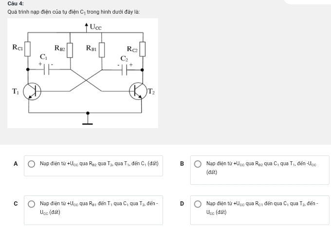 Quá trình nạp điện của tụ điện C_1 trong hình dưới đây là:
A Nạp điện tir+U_cc qua R_B2 qua T_2 quā T_1 , đến C_1(dit) B Nạp điện từ +U_CC qua R_82 qu aC 1 qua T_1 , đến -U_cc
(đất)
C Nạp điện tir+U_cc qua R_81dinT_1 qua C_1 qua T_2, đến - D Nạp điện từ +U_cc qua R_C1 đến qua C_1 qua T_2, đến-
U_cc (đi it
U_cc(dat)