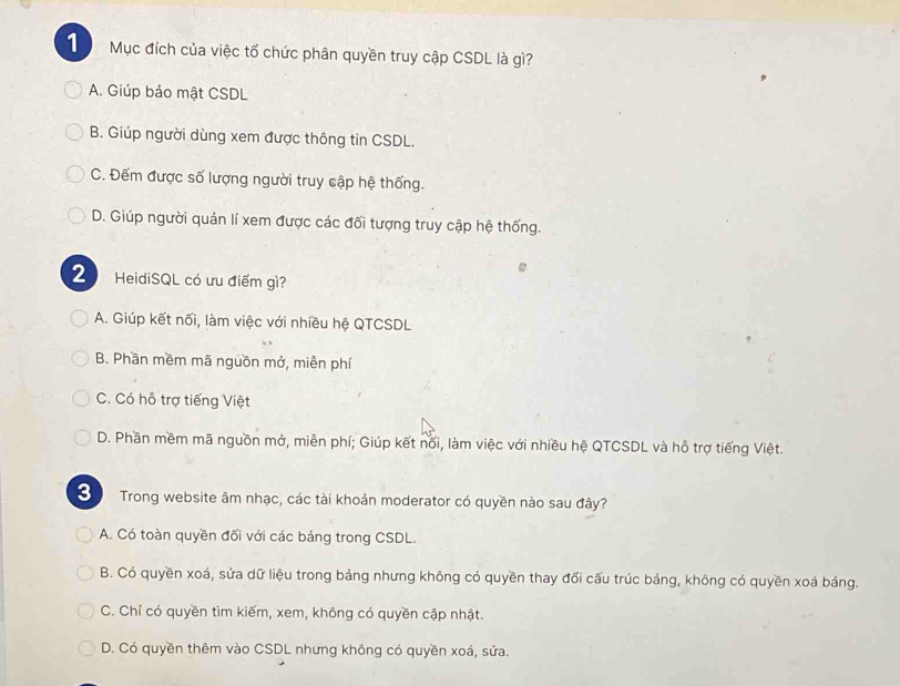 Mục đích của việc tổ chức phân quyền truy cập CSDL là gì?
A. Giúp bảo mật CSDL
B. Giúp người dùng xem được thông tin CSDL.
C. Đếm được số lượng người truy cập hệ thống.
D. Giúp người quản lí xem được các đối tượng truy cập hệ thống.
2 HeidiSQL có ưu điểm gì?
A. Giúp kết nối, làm việc với nhiều hệ QTCSDL
B. Phần mềm mã nguồn mở, miễn phí
C. Có hỗ trợ tiếng Việt
D. Phần mềm mã nguồn mở, miễn phí; Giúp kết nối, làm việc với nhiều hệ QTCSDL và hồ trợ tiếng Việt.
S Trong website âm nhạc, các tài khoản moderator có quyền nào sau đây?
A. Có toàn quyền đối với các bảng trong CSDL.
B. Có quyền xoá, sửa dữ liệu trong bảng nhưng không có quyền thay đối cấu trúc bảng, không có quyền xoá bảng.
C. Chỉ có quyền tìm kiếm, xem, không có quyền cập nhật.
D. Có quyền thêm vào CSDL nhưng không có quyền xoá, sửa.