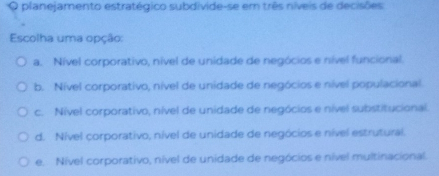 planejamento estratégico subdivide-se em três níveis de decisões
Escolha uma opção:
a. Nível corporativo, nível de unidade de negócios e nível funcional.
b. Nível corporativo, nível de unidade de negócios e nível populacional.
c. Nível corporativo, nível de unidade de negócios e nível substitucional.
d. Nível corporativo, nível de unidade de negócios e nível estrutural.
e. Nível corporativo, nível de unidade de negócios e nível multinacional.