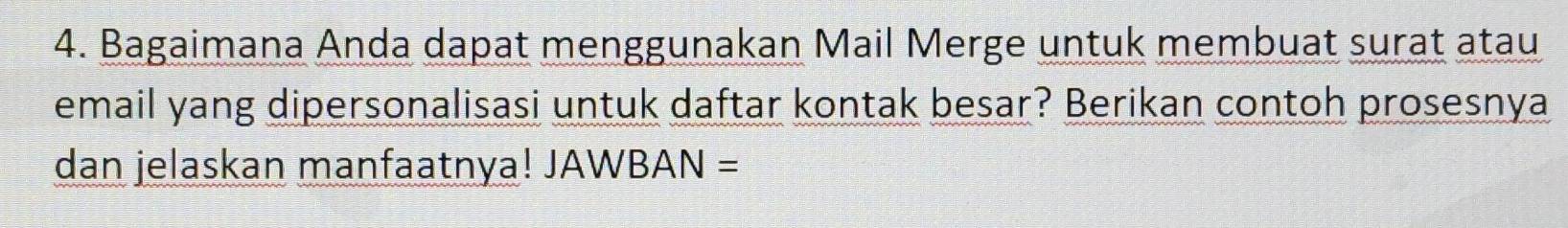 Bagaimana Anda dapat menggunakan Mail Merge untuk membuat surat atau 
email yang dipersonalisasi untuk daftar kontak besar? Berikan contoh prosesnya 
dan jelaskan manfaatnya! JAWBAN =