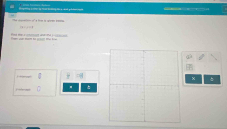 Coupining a fire by fiss finding its x - and y-Intercepts a 
The equation of a line is given below.
2x+y=8
Find the s-entersent and the 3 -interent. 
Then use them to grach the line.
 □ /□   □  □ /□  
xintercept× 5 
× 
jintercept: