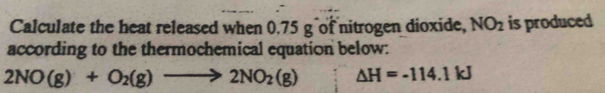 Calculate the heat released when 0.75 g of nitrogen dioxide, NO_2 is produced 
according to the thermochemical equation below:
2NO(g)+O_2(g)to 2NO_2(g) △ H=-114.1kJ