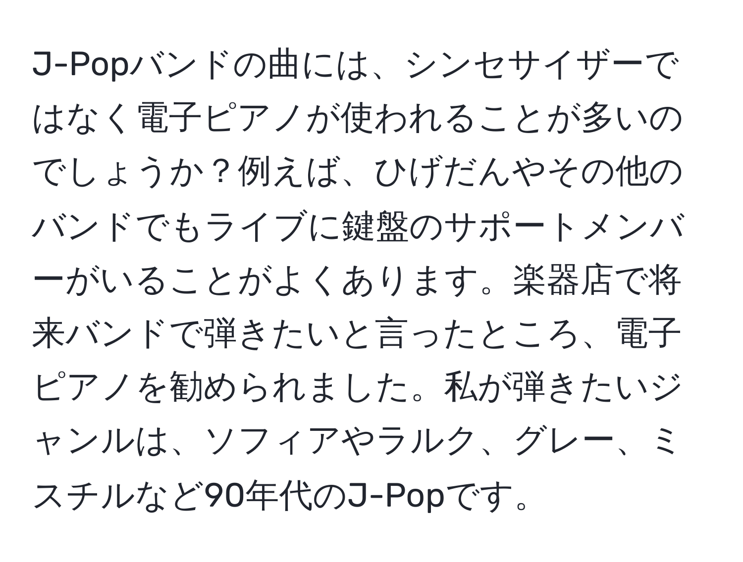 J-Popバンドの曲には、シンセサイザーではなく電子ピアノが使われることが多いのでしょうか？例えば、ひげだんやその他のバンドでもライブに鍵盤のサポートメンバーがいることがよくあります。楽器店で将来バンドで弾きたいと言ったところ、電子ピアノを勧められました。私が弾きたいジャンルは、ソフィアやラルク、グレー、ミスチルなど90年代のJ-Popです。