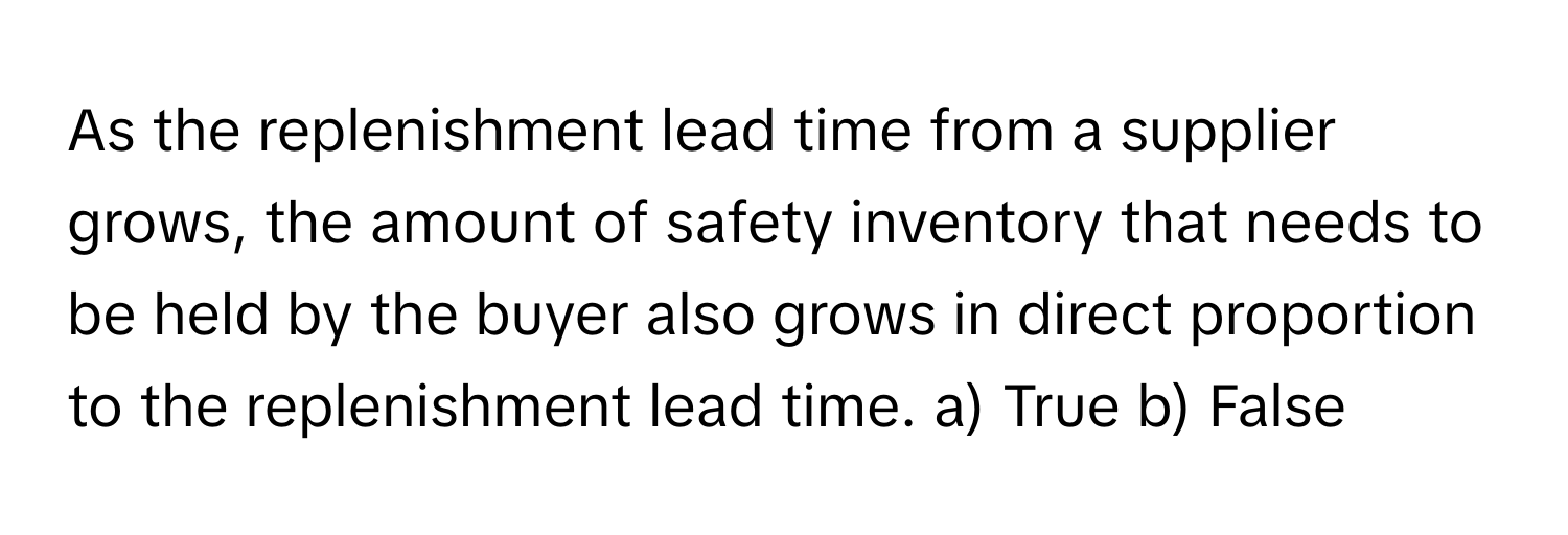 As the replenishment lead time from a supplier grows, the amount of safety inventory that needs to be held by the buyer also grows in direct proportion to the replenishment lead time.  a) True b) False