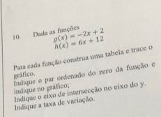 Dada as funções g(x)=-2x+2 h(x)=6x+12
Para cada função construa uma tabela e trace o 
gráfico. Indíque o par ordenado do zero da função e 
indique no gráfico; 
Indique o eixo de intersecção no eixo do y. 
Indique a taxa de variação.