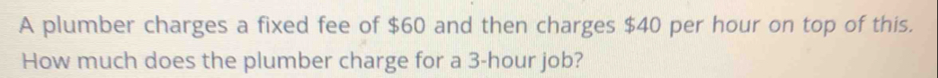 A plumber charges a fixed fee of $60 and then charges $40 per hour on top of this. 
How much does the plumber charge for a 3-hour job?