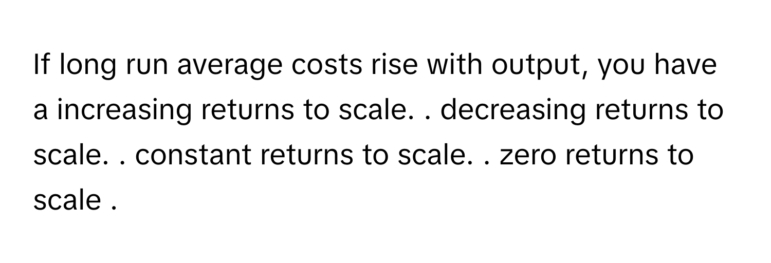 If long run average costs rise with output, you have a increasing returns to scale. . ﻿decreasing returns to scale. . ﻿constant returns to scale. . ﻿zero returns to scale .