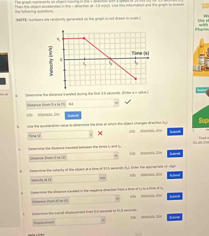 The graph represents an object moving in the + direction with a speed of 24 m)s (v,) for 3.5 s
Then the object accelerates in the - direction at -1.0 m/s/s. Use this information and the graph to answer
the following questions.
W
(NOTE: numbers are randomly generated so the graph is not drawn to scale.) the s
with
Pharm
Exping
his ad a. Determine the distance traveled during the first 3.5 seconds. (Enter a + value.)
Distance (from 0 s to t1)  84 m
Info Attempts: 1/∞ Submit
b. Use the acceleration value to determine the time at which the object changes direction (t_2). Sup
Time t2 s Info Attemots: 4/ Submit 7 R
Tired o
C. Determine the distance traveled between the times t_1 and t_2. Go ad-free
Distance (from t1 to t2) m Info Atternots: 0/∞ Submit
d. Determine the velocity of the object at a time of 51.5 seconds (t_3) Enter the appropriate +/- sign.
Velocity at t3 m/s Info Attempts: 0/∞ Submit
e Determine the distance traveled in the negative direction from a time of t_2 to a time of t_3
Distance (from t2 to t3) m Info Atternats: 0/∞ Submit
f. Determine the overall displacement from 0.0 seconds to 51.5 seconds.
Displacement Info Attempts: 0f∞ Submit
m
Meln Links