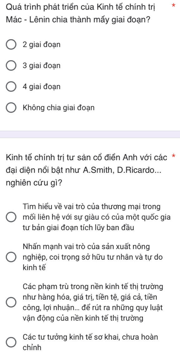 Quá trình phát triển của Kinh tế chính trị *
Mác - Lênin chia thành mấy giai đoạn?
2 giai đoạn
3 giai đoạn
4 giai đoạn
Không chia giai đoạn
Kinh tế chính trị tư sản cổ điển Anh với các *
đại diện nổi bật như A.Smith, D.Ricardo...
nghiên cứu gì?
Tìm hiểu về vai trò của thương mại trong
mối liên hệ với sự giàu có của một quốc gia
tư bản giai đoạn tích lũy ban đầu
Nhấn mạnh vai trò của sản xuất nông
nghiệp, coi trọng sở hữu tư nhân và tự do
kinh tế
Các phạm trù trong nền kinh tế thị trường
như hàng hóa, giá trị, tiền tệ, giá cả, tiền
công, lợi nhuận... để rút ra những quy luật
vận động của nền kinh tế thị trường
Các tư tưởng kinh tế sơ khai, chưa hoàn
chỉnh