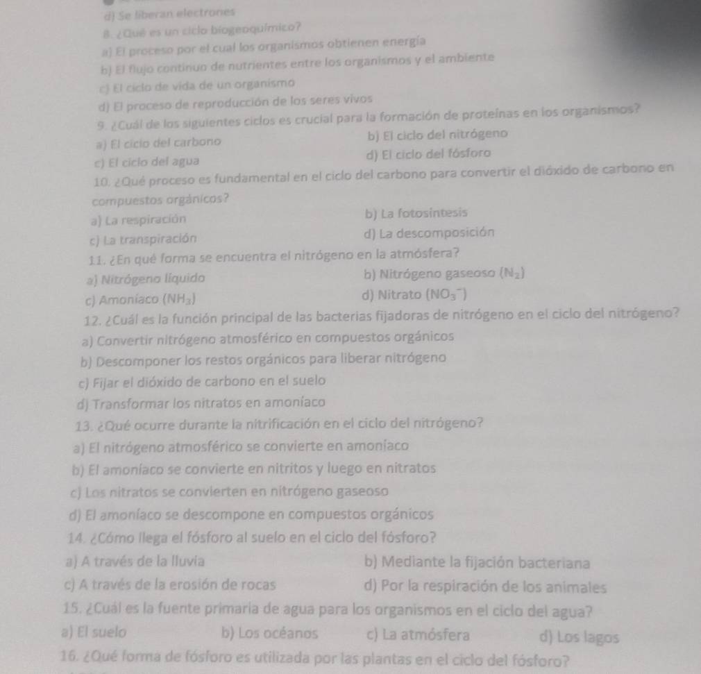 d) Se liberan electrones
B. ¿Qué es un ciclo biogeoquímico?
a) El proceso por el cual los organismos obtienen energía
b) El flujo continuo de nutrientes entre los organismos y el ambiente
c) El ciclo de vida de un organismó
d) El proceso de reproducción de los seres vivos
9. ¿Cuál de los siguientes ciclos es crucial para la formación de proteínas en los organismos?
a) El cicio del carbono b) El ciclo del nitrógeno
c) El ciclo del agua d) El ciclo del fósforo
10. ¿Qué proceso es fundamental en el ciclo del carbono para convertir el dióxido de carbono en
compuestos orgánicos?
a) La respiración b) La fotosintesis
c) La transpiración d) La descomposición
11. ¿En qué forma se encuentra el nitrógeno en la atmósfera?
a) Nitrógeno líquido b) Nitrógeno gaseoso (N_2)
c) Amoniaco (NH_3) d) Nitrato (NO_3^-)
12. ¿Cuál es la función principal de las bacterias fijadoras de nitrógeno en el ciclo del nitrógeno?
a) Convertir nitrógeno atmosférico en compuestos orgánicos
b) Descomponer los restos orgánicos para liberar nitrógeno
c) Fijar el dióxido de carbono en el suelo
d) Transformar los nitratos en amoníaco
13. ¿Qué ocurre durante la nitrificación en el ciclo del nitrógeno?
a) El nitrógeno atmosférico se convierte en amoníaco
b) El amoníaco se convierte en nitritos y luego en nitratos
c) Los nitratos se convierten en nitrógeno gaseoso
d) El amoníaco se descompone en compuestos orgánicos
14. ¿Cómo llega el fósforo al suelo en el ciclo del fósforo?
a) A través de la lluvia b) Mediante la fijación bacteriana
c) A través de la erosión de rocas d) Por la respiración de los animales
15. ¿Cuál es la fuente primaria de agua para los organismos en el ciclo del agua?
a) El suelo b) Los océanos c) La atmósfera d) Los lagos
16. ¿Qué forma de fósforo es utilizada por las plantas en el ciclo del fósforo?