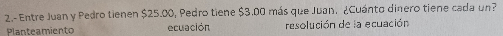 2.- Entre Juan y Pedro tienen $25.00, Pedro tiene $3.00 más que Juan. ¿Cuánto dinero tiene cada un? 
Planteamiento ecuación resolución de la ecuación