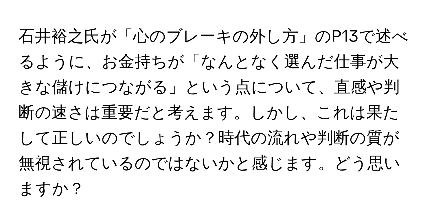 石井裕之氏が「心のブレーキの外し方」のP13で述べるように、お金持ちが「なんとなく選んだ仕事が大きな儲けにつながる」という点について、直感や判断の速さは重要だと考えます。しかし、これは果たして正しいのでしょうか？時代の流れや判断の質が無視されているのではないかと感じます。どう思いますか？