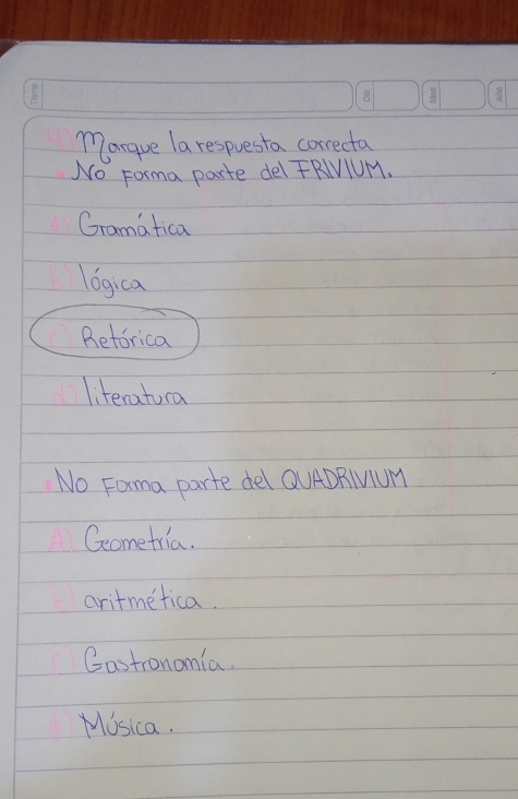 Margue la respuesta correcta
No Forma parte del FRIVIUM.
Gramatica
logica
Betorica
literatura
No Fama parte del QUADRIUUM
Geometria.
aritmetica.
Castronomia.
Mosica.