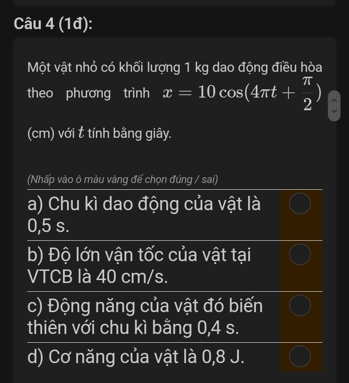 (1đ):
Một vật nhỏ có khối lượng 1 kg dao động điều hòa
theo phương trình x=10cos (4π t+ π /2 )
(cm) với t tính bằng giây.
(Nhấp vào ô màu vàng để chọn đúng / sai)
a) Chu kì dao động của vật là
0,5 s.
b) Độ lớn vận tốc của vật tại
VTCB là 40 cm/s.
c) Động năng của vật đó biến
thiên với chu kì bằng 0,4 s.
d) Cơ năng của vật là 0,8 J.