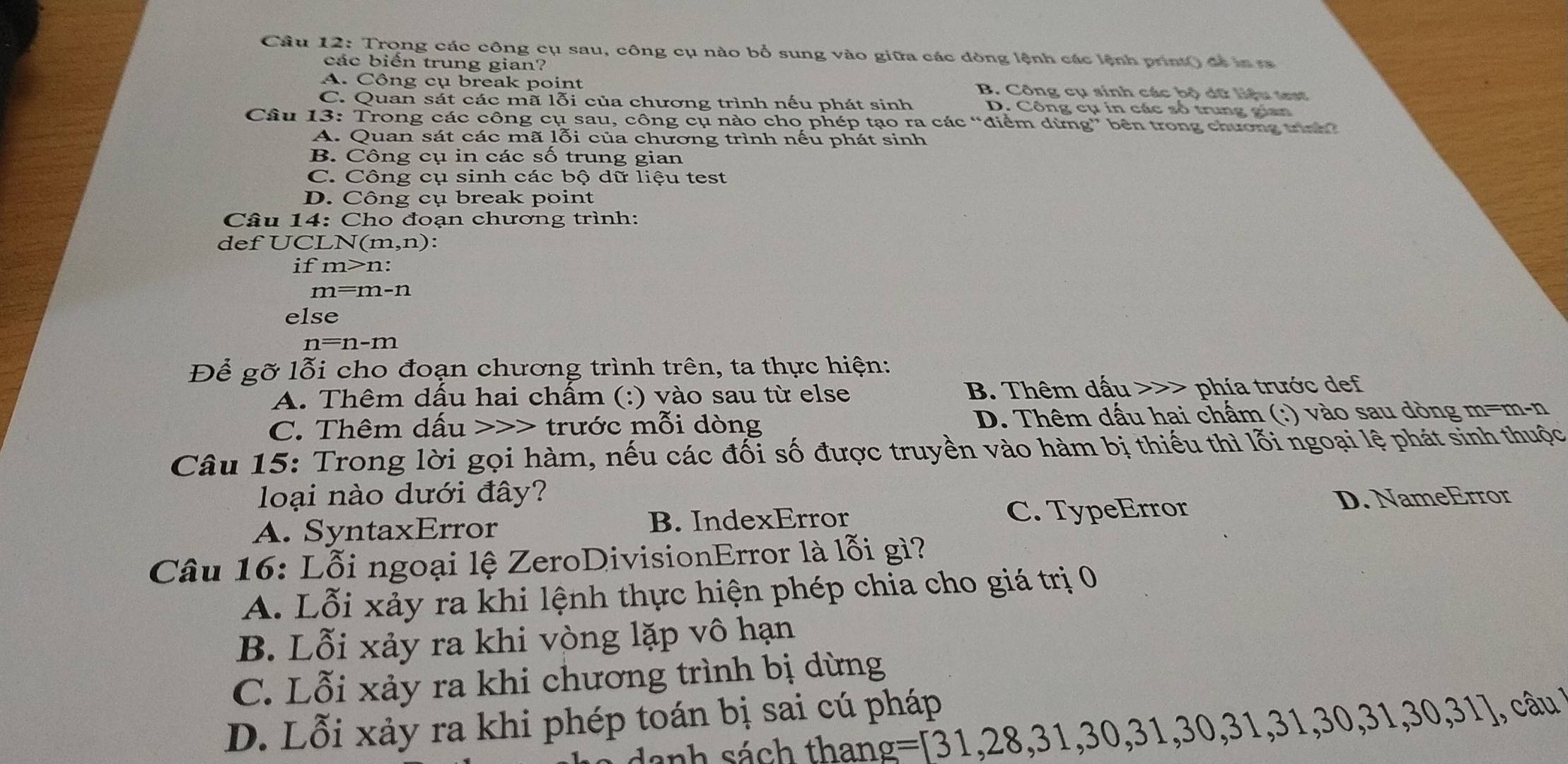 Cầu 12: Trong các công cụ sau, công cụ nào bổ sung vào giữa các dòng lệnh các lệnh print() để ia sa
các biến trung gian?
A. Công cụ break point B. Công cụ sinh các bộ dữ liệu tet
C. Quan sát các mã lỗi của chương trình nếu phát sinh D. Công cụ in các số trung gian
Câu 13: Trong các công cụ sau, công cụ nào cho phép tạo ra các “điểm dừng” bên trong chương trnh?
A. Quan sát các mã lỗi của chương trình nếu phát sinh
B. Công cụ in các số trung gian
C. Công cụ sinh các bộ dữ liệu test
D. Công cụ break point
Câu 14: Cho đoạn chương trình:
def UCLN (m,n):
if m>n:
m=m-n
else
n=n-m
Để gỡ lỗi cho đoạn chương trình trên, ta thực hiện:
A. Thêm dấu hai chấm (:) vào sau từ else B. Thêm dấu >>> phía trước def
C. Thêm dấu - trước mỗi dòng D. Thêm dấu hai chấm (:) vào sau dòng m=m-n
Câu 15: Trong lời gọi hàm, nếu các đối số được truyền vào hàm bị thiếu thì lỗi ngoại lệ phát sinh thuộc
loại nào dưới đây?
A. SyntaxError B. IndexError C. TypeError D. NameError
Câu 16: Lỗi ngoại lệ ZeroDivisionError là lỗi gì?
A. Lỗi xảy ra khi lệnh thực hiện phép chia cho giá trị 0
B. Lỗi xảy ra khi vòng lặp vô hạn
C. Lỗi xảy ra khi chương trình bị dừng
D. Lỗi xảy ra khi phép toán bị sai cú pháp
danh sách thang =[31,28,31,30,31,30,31,30,31,30,31] ,, câu  !