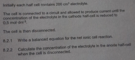 Initially each half cell contains 200cm^3 electrolyte. 
The cell is connected to a circuit and allowed to produce current untill the 
concentration of the electrolyte in the cathode half-cell is reduced to
0.5mol· dm^(-3). 
The cell is then disconnected. 
8.2.1 Write a balanced equation for the net ionic cell reaction. 
8.2.2 Calculate the concentration of the electrolyte in the anode half-cell 
when the cell is disconnected.