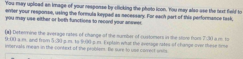 You may upload an image of your response by clicking the photo icon. You may also use the text field to 
enter your response, using the formula keypad as necessary. For each part of this performance task, 
you may use either or both functions to record your answer. 
(a) Determine the average rates of change of the number of customers in the store from 7:30 a.m. to 
9:00 a.m. and from 5:30 p.m. to 9:00 p.m. Explain what the average rates of change over these time 
intervals mean in the context of the problem. Be sure to use correct units.