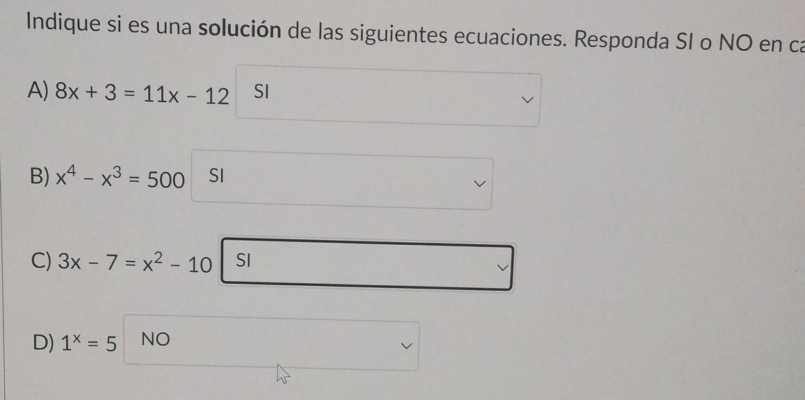 Indique si es una solución de las siguientes ecuaciones. Responda SI o NO en ca
A) 8x+3=11x-12 SI
B) x^4-x^3=500 SI
C) 3x-7=x^2-10 SI
D) 1^x=5 NO