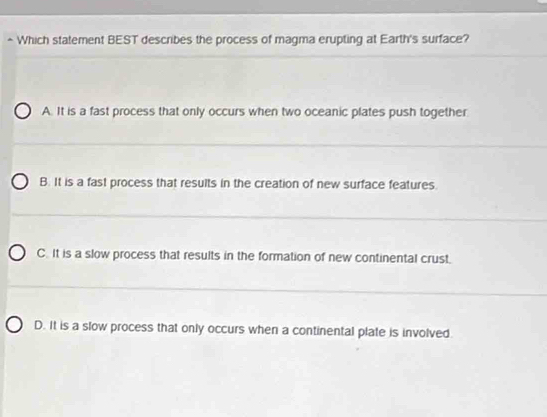 Which statement BEST describes the process of magma erupting at Earth's surface?
A. It is a fast process that only occurs when two oceanic plates push together
B. It is a fast process that results in the creation of new surface features.
C. It is a slow process that results in the formation of new continental crust.
D. It is a slow process that only occurs when a continental plate is involved.