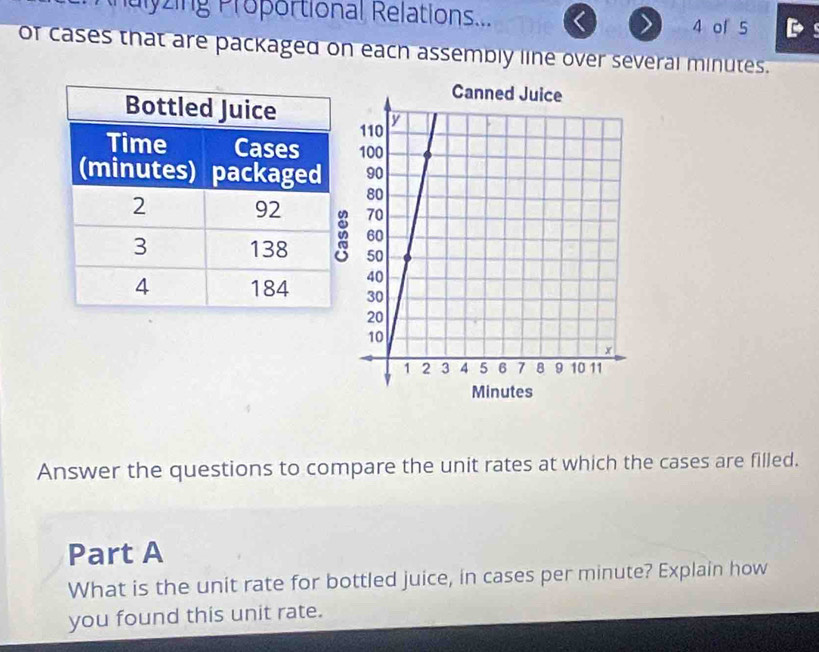 nalyzing Proportional Relations... 
4 of 5 
of cases that are packaged on each assembly line over several minutes. 
Answer the questions to compare the unit rates at which the cases are filled. 
Part A 
What is the unit rate for bottled juice, in cases per minute? Explain how 
you found this unit rate.