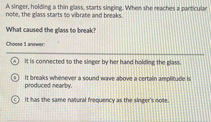 A singer, holding a thin glass, starts singing. When she reaches a particular
note, the glass starts to vibrate and breaks.
What caused the glass to break?
Choose 1 answer:
▲ It is connected to the singer by her hand holding the glass.
B It breaks whenever a sound wave above a certain amplitude is
produced nearby.
c It has the same natural frequency as the singer's note.