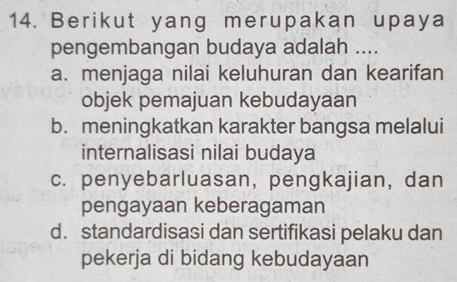 Berikut yang merupakan upaya
pengembangan budaya adalah ....
a. menjaga nilai keluhuran dan kearifan
objek pemajuan kebudayaan
b. meningkatkan karakter bangsa melalui
internalisasi nilai budaya
c. penyebarluasan, pengkajian, dan
pengayaan keberagaman
d. standardisasi dan sertifikasi pelaku dan
pekerja di bidang kebudayaan