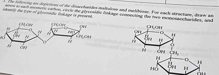 The following are depictions of the disaccharides maltulose and melibiose. For each structure, draw an
identify the type of glycosidic linkage is present. arrow to each anomeric carbon, circle the glycosidic linkage connecting the two monosaccharides, and
Oh