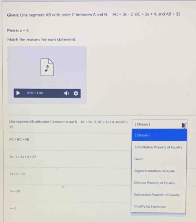 Given: Line segment AB with point C between A and B. AC=3x-2, BC=2x+4 , and AB=32
Prove: x=6
Match the reasons for each statement.
0:00 ∠ 1,∠
Line segment AB with point C between A and B. AC=3x-2, BC=2x+4
32 , and AB- [ Choose ]
[ Choose ]
AC+BC=AB
Substitution Property of Equality
3x-2+2x+4=32
Given
Segment Addition Postulate
5x+2=32
Division Property of Equality
5x=30
Subtraction Property of Equality
x=6
Simplifying Expression