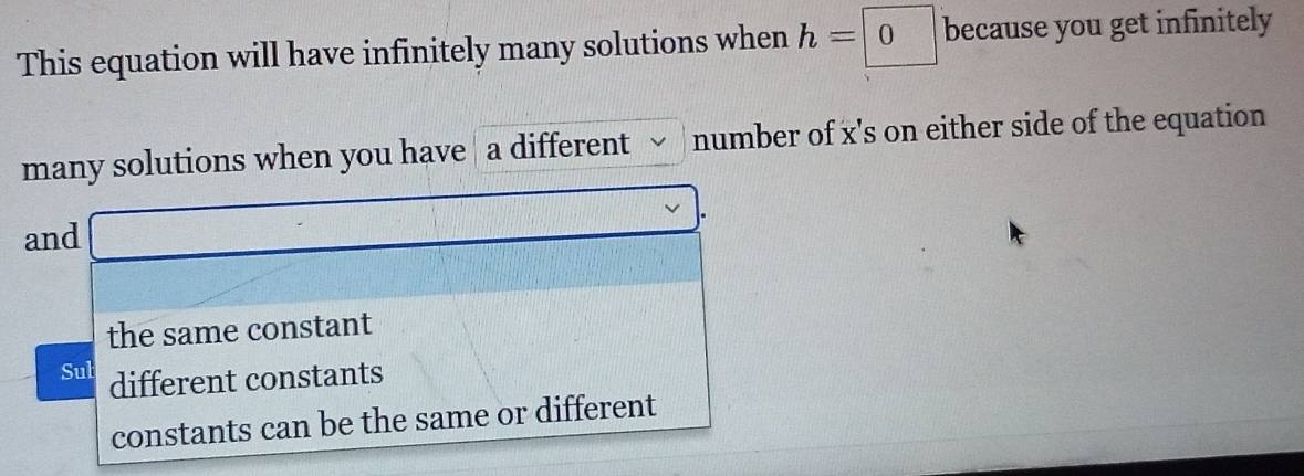 This equation will have infinitely many solutions when h=0 because you get infinitely
many solutions when you have a different number of x 's on either side of the equation
and -
the same constant
Sul different constants
constants can be the same or different