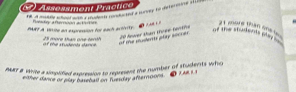 Assessment Präotige 
19. A middle school with s students conducted a surve to determi s 
Tuesday afternoon activities 
① 7 AB 1 1
21 more than one 
PART A Write an expression for each activity. 
20 fwer than three te ts 
of the students play soccer. 
of the students play
25 more than one-tenth 
of the students dance. 
PART & Write a simplified expression to represent the number of students who 
either dance or play baseball on Tuesday afternoons. 7.AB. 1.1