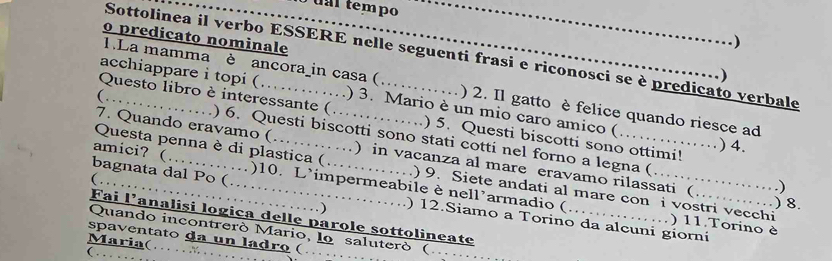 al tempo 
o predicato nominale 
.) 
Sottolinea il verbo ESSERE nelle seguenti frasi e riconosci se è predicato verbale 
…) 
1.La mamma è ancora_in casa ( ) 2. Il gatto è felice quando riesce ad 
acchiappare i topi ( . ) 3. Mario è un mio caro amico (………) 4. 

Questo libro è interessante ( . . . , _) 5. Questi biscotti sono ottimi! 

(…_ ) 6. Questi biscotti sono stati cotti nel forno a legna ( 
7. Quando eravamo ( .........._ ) in vacanza al mare eravamo rilassati (……) 8. 
bagnata dal Po (… 
Questa penna è di plastica (…… . ) 9. Siete andati al mare con i vostri vecchi 
……………) 
( . , 
amici? (…………)10. L’impermeabile è nell’armadio ( ..) 11.Torino è 
Fai l'analiși logica delle parole sottolineate 
) ) 12.Siamo a Torino da alcuni giorni 
Quando incontreró Mario, lo saluteró ( 
spaventato da un ladro ( …_ . 
Maria(… X 
_