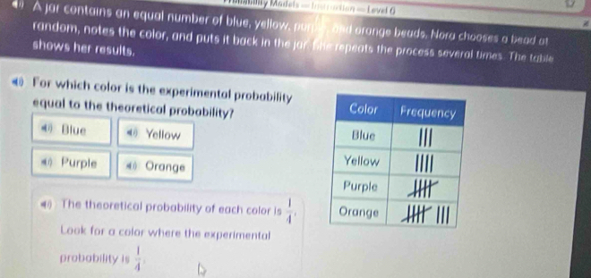 blty Madels = Irerraction = Level 
" A jar contains an equal number of blue, yellow, pure, and orange beads. Nora chooses a bead at
random, notes the color, and puts it back in the jar. She repeats the process several times. The table
shows her results.
For which color is the experimental probability
equal to the theoretical probability?
Blue 《 Yellow 
《 Purple * Orange
(1 The theoretical probability of each color is  1/4 . 
Look for a color where the experimental
probability is  1/4 