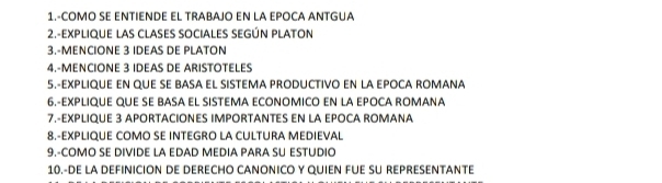 1.-COMO SE ENTIENDE EL TRABAJO EN LA EPOCA ANTGUA 
2.-EXPLIQUE LAS CLASES SOCIALES SEGÚN PLATON 
3.-MENCIONE 3 IDEAS DE PLATON 
4.-MENCIONE 3 IDEAS DE ARISTOTELES 
5.-EXPLIQUE EN QUE SE BASA EL SISTEMA PRODUCTIVO EN LA EPOCA ROMANA 
6.-EXPLIQUE QUE SE BASA EL SISTEMA ECONOMICO EN LA EPOCA ROMANA 
7.-EXPLIQUE 3 APORTACIONES IMPORTANTES EN LA EPOCA ROMANA 
8.-EXPLIQUE COMO SE INTEGRO LA CULTURA MEDIEVAL 
9.-COMO SE DIVIDE LA EDAD MEDIA PARA SU ESTUDIO 
10.-DE LA DEFINICION DE DERECHO CANONICO Y QUIEN FUE SU REPRESENTANTE