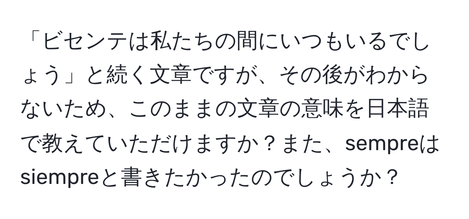 「ビセンテは私たちの間にいつもいるでしょう」と続く文章ですが、その後がわからないため、このままの文章の意味を日本語で教えていただけますか？また、sempreはsiempreと書きたかったのでしょうか？