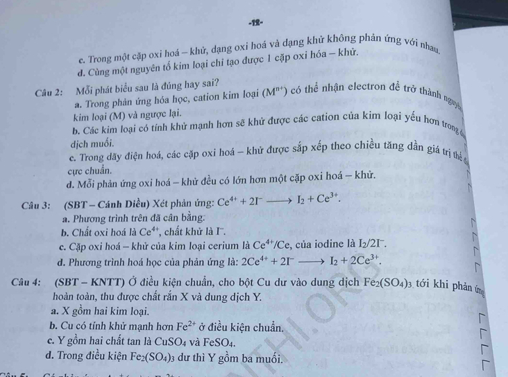 12-
c. Trong một cặp oxi hoá - khử, dạng oxi họá và dạng khử không phản ứng với nhau.
d. Cùng một nguyên tố kim loại chỉ tạo được 1 cặp oxi hóa - khử.
Câu 2: Mỗi phát biểu sau là đúng hay sai?
a. Trong phản ứng hóa học, cation kim loại (M^(n+)) có thể nhận electron đề trở thành nguyê
kim loại (M) và ngược lại.
b. Các kim loại cỏ tính khử mạnh hơn sẽ khử được các cation của kim loại yếu hơn trong đ
dịch muối.
c. Trong dãy điện hoá, các cặp oxi hoá - khử được sắp xếp theo chiều tăng dần giá trị thể 
cực chuẩn.
d. Mỗi phản ứng oxi hoá - khử đều có lớn hơn một cặp oxi hoá - khử.
Câu 3: (SBT - Cánh Diều) Xét phản ứng: Ce^(4+)+2I^-to I_2+Ce^(3+).
a. Phương trình trên đã cân bằng.
b. Chất oxi hoá là Ce^(4+) , chất khử là I.
c. Cặp oxi hoá — khử của kim loại cerium là Ce^(4+)/Ce , của iodine là |2 21
d. Phương trình hoá học của phản ứng là: 2Ce^(4+)+2I^-to I_2+2Ce^(3+).
Câu 4: (SBT - KNTT) Ở điều kiện chuẩn, cho bột Cu dư vào dung dịch Fe_2(SO_4)_3 tới khi phản ứm
hoàn toàn, thu được chất rắn X và dung dịch Y.
a. X gồm hai kim loại.
b. Cu có tính khử mạnh hơn Fe^(2+) ở điều kiện chuẩn.
c. Y gồm hai chất tan là CuS O_4 và FeSO_4.
d. Trong điều kiện Fe_2(SO_4) 03 dư thì Y gồm ba muối.