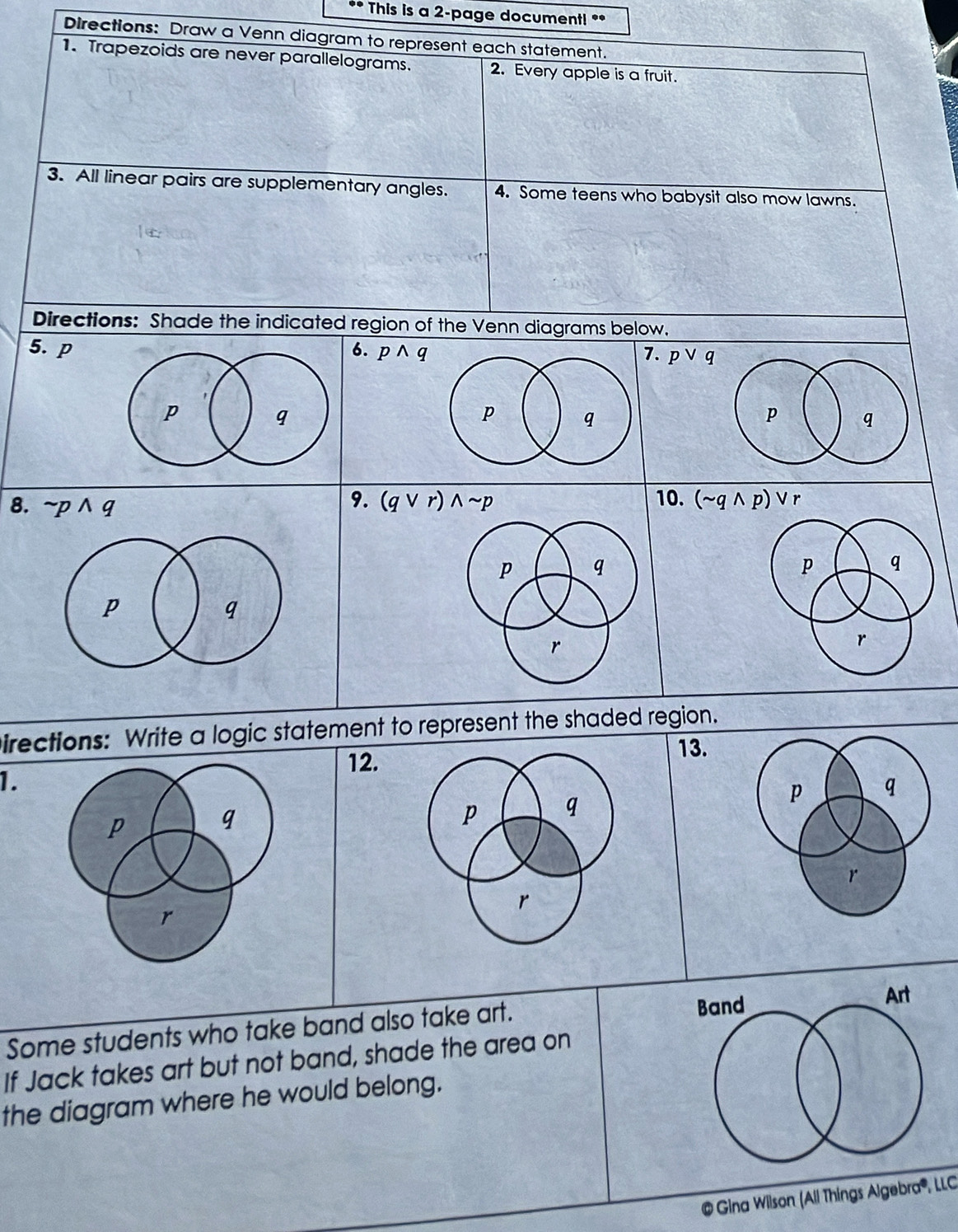 This is a 2-page document! ** 
Directions: Draw a Venn diagram to represent each statement. 
1. Trapezoids are never parallelograms. 2. Every apple is a fruit. 
3. All linear pairs are supplementary angles. 4. Some teens who babysit also mow lawns. 
Directions: Shade the indicated region of the Venn diagrams below. 
5. p6. pwedge q
7. pvee q
8. sim pwedge q
9. (qvee r)wedge sim p 10. (sim qwedge p)vee r
Directions: Write a logic statement to represent the shaded region. 
12. 
13. 
1. 
Some students who take band also take art. 
If Jack takes art but not band, shade the area on 
the diagram where he would belong. 
@ Gina Wilson (All Things A gebro 1º , LLC