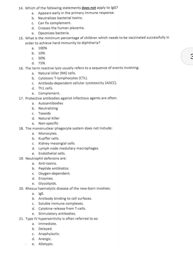 Which of the following statements does not apply to IgG?
a. Appears early in the primary immune response.
b. Neutralizes bacterial toxins.
c. Can fix complement.
d. Crosses the human placenta.
e. Opsonizes bacteria.
15. What is the minimum percentage of children which needs to be vaccinated successfully in
order to achieve herd immunity to diphtheria?
a. 100%
b. 10%
c. 50%
a
d. 75%
16. The term reactive lysis usually refers to a sequence of events involving:
a. Natural killer (NK) cells.
b. Cytotoxic T-lymphocytes (CTL).
c. Antibody-dependent cellular cytotoxicity (ADCC).
d. Th1 cells.
e. Complement.
17. Protective antibodies against infectious agents are often:
a. Autoantibodies
b. Neutralizing
c. Toxoids
d. Natural Killer
e. Non-specific
18. The mononuclear phagocyte system does not include:
a. Monocytes.
b. Kupffer cells.
c. Kidney mesangial cells.
d. Lymph node medullary macrophages.
e. Endothelial cells.
19. Neutrophil defensins are:
a. Anti-toxins.
b. Peptide antibiotics
c. Oxygen-dependent.
d. Enzymes.
e. Glycolipids.
20. Rhesus haemolytic disease of the new-born involves:
a. IgE.
b. Antibody binding to cell surfaces.
c. Soluble immune complexes.
d. Cytokine release from T-cells.
e. Stimulatory antibodies.
21. Type IV hypersentivity is often referred to as:
a. Immediate.
b. Delayed.
c. Anaphylactic.
d. Anergic.
e. Allotypic.