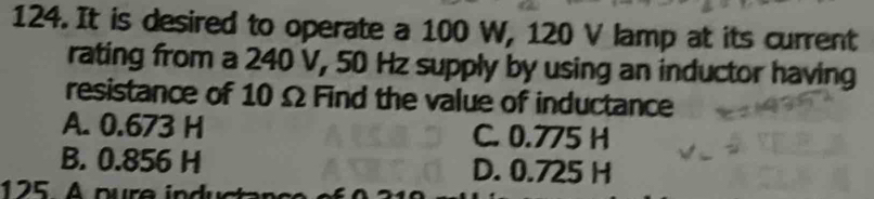 It is desired to operate a 100 W, 120 V lamp at its current
rating from a 240 V, 50 Hz supply by using an inductor having
resistance of 10 Ω Find the value of inductance
A. 0.673 H C. 0.775 H
B. 0.856 H D. 0.725 H
125 A pure in