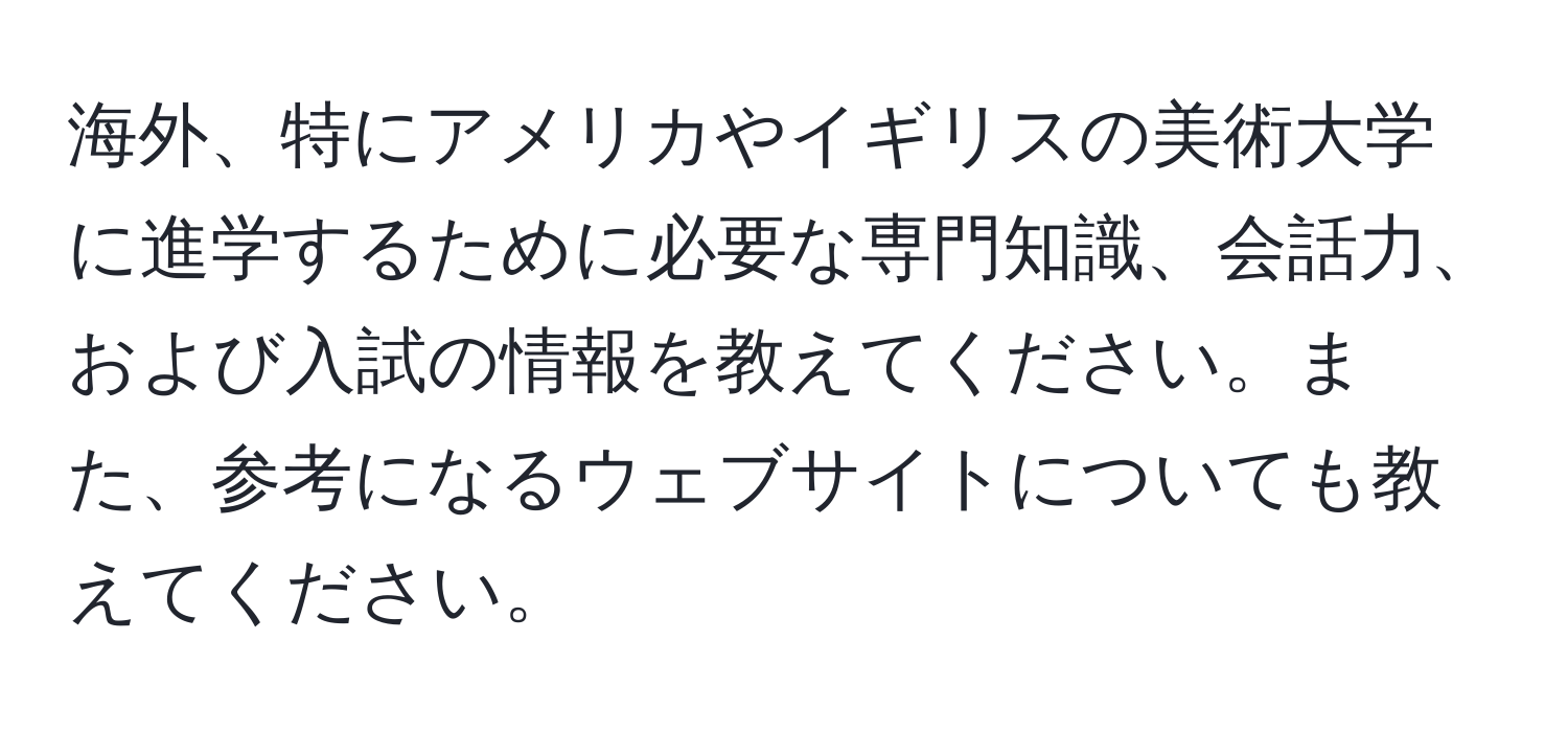 海外、特にアメリカやイギリスの美術大学に進学するために必要な専門知識、会話力、および入試の情報を教えてください。また、参考になるウェブサイトについても教えてください。