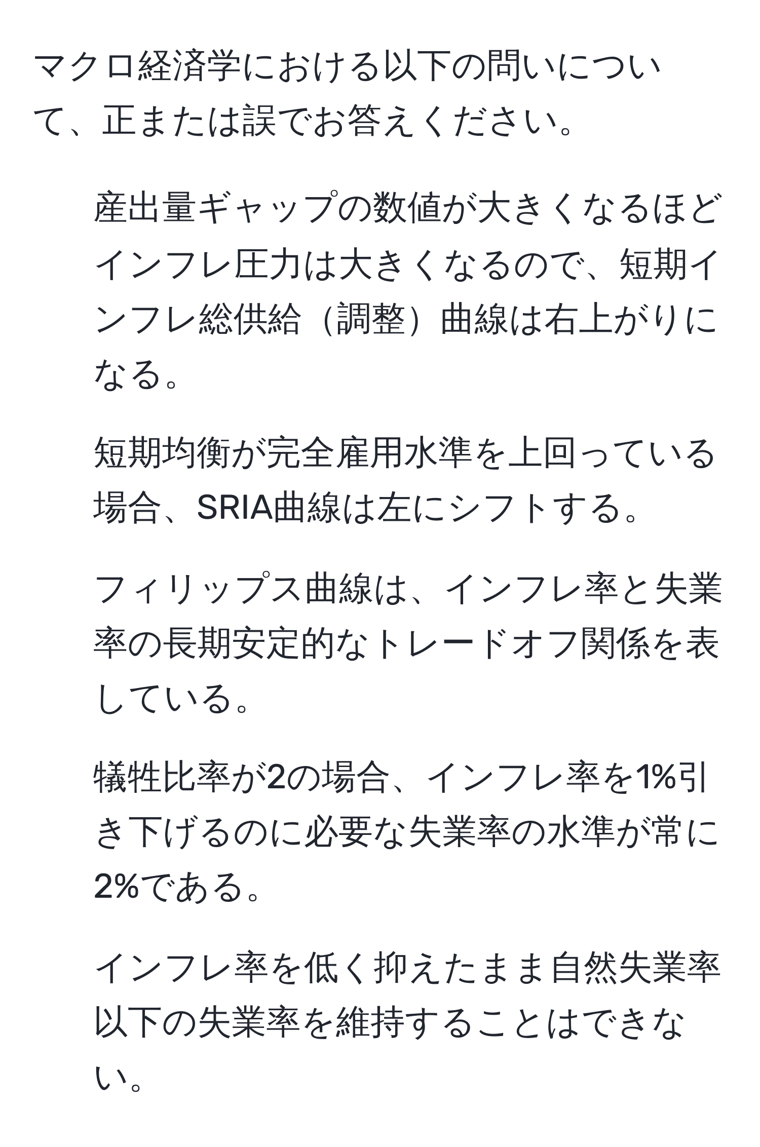 マクロ経済学における以下の問いについて、正または誤でお答えください。  
1. 産出量ギャップの数値が大きくなるほどインフレ圧力は大きくなるので、短期インフレ総供給調整曲線は右上がりになる。  
2. 短期均衡が完全雇用水準を上回っている場合、SRIA曲線は左にシフトする。  
3. フィリップス曲線は、インフレ率と失業率の長期安定的なトレードオフ関係を表している。  
4. 犠牲比率が2の場合、インフレ率を1%引き下げるのに必要な失業率の水準が常に2%である。  
5. インフレ率を低く抑えたまま自然失業率以下の失業率を維持することはできない。