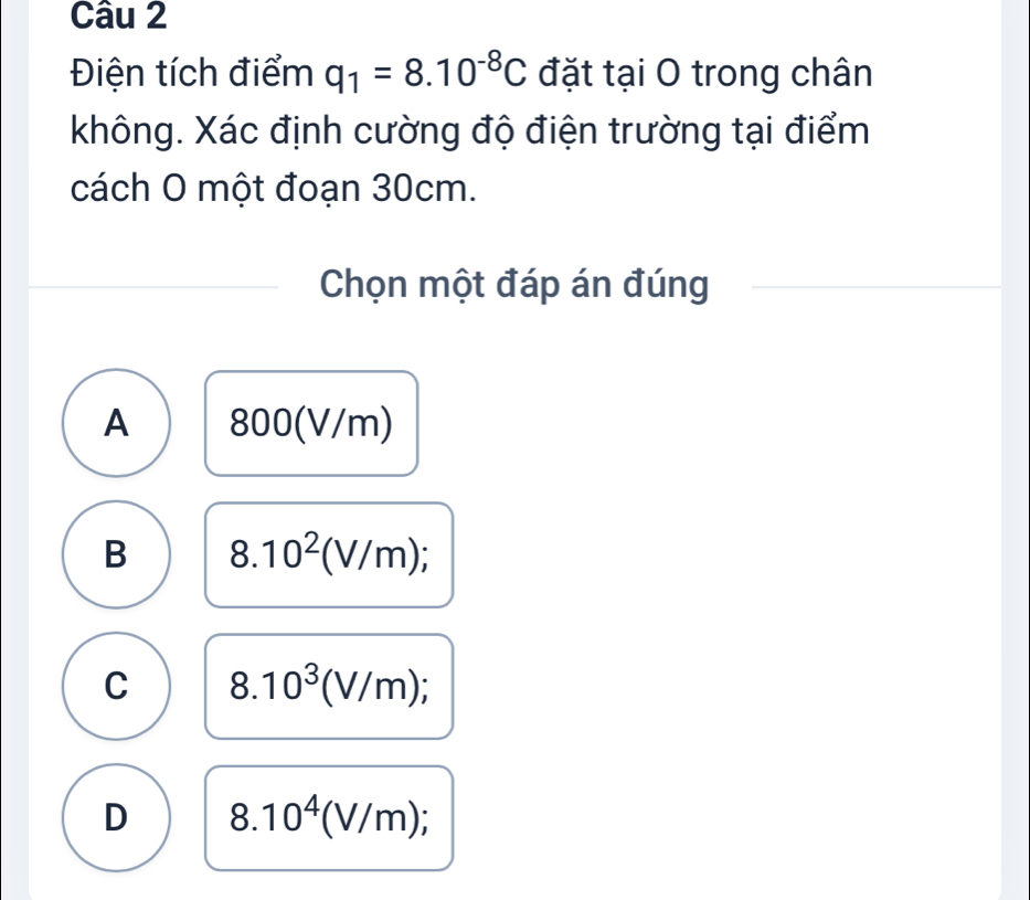 Điện tích điểm q_1=8.10^(-8)C đặt tại O trong chân
không. Xác định cường độ điện trường tại điểm
cách O một đoạn 30cm.
Chọn một đáp án đúng
A 800(V/m)
B 8.10^2(V/m);
C 8.10^3(V/m);
D 8.10^4(V/m);