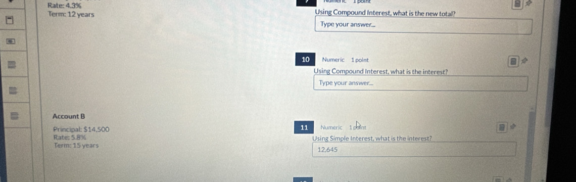 Rate: 4.3% Using Compound Interest, what is the new total? 
Term: 12 years
Type your answer...
10 Numeric 1 point I 
Using Compound Interest, what is the interest? 
Type your answer... 
Account B Numeric 
Principal: $14,500 11 7
Rate; 5.8% Using Simple Interest, what is the interest? 
Term: 15 years 12,645