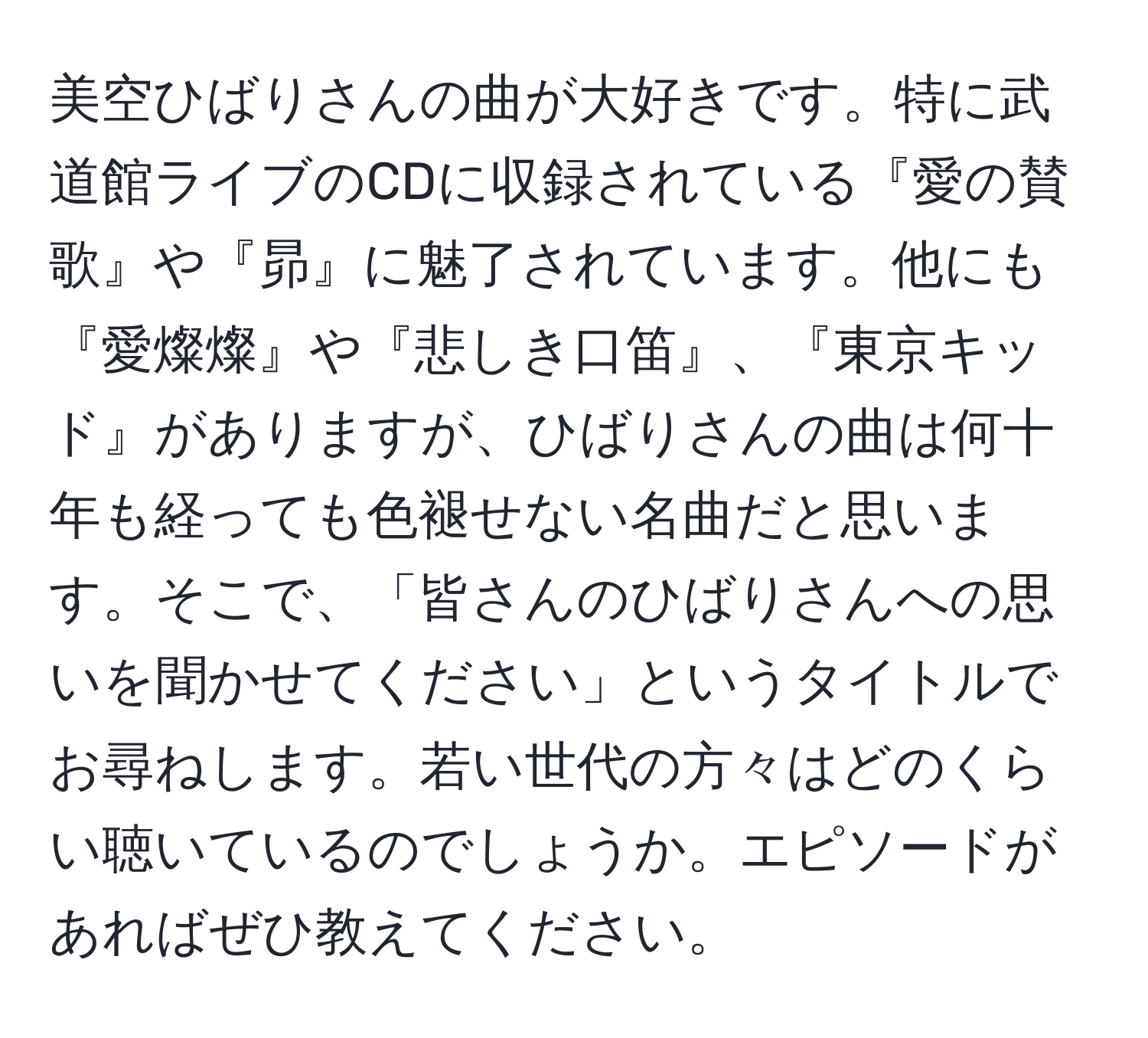 美空ひばりさんの曲が大好きです。特に武道館ライブのCDに収録されている『愛の賛歌』や『昴』に魅了されています。他にも『愛燦燦』や『悲しき口笛』、『東京キッド』がありますが、ひばりさんの曲は何十年も経っても色褪せない名曲だと思います。そこで、「皆さんのひばりさんへの思いを聞かせてください」というタイトルでお尋ねします。若い世代の方々はどのくらい聴いているのでしょうか。エピソードがあればぜひ教えてください。