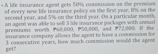 A life insurance agent gets 50% commission on the premium 
of every new life insurance policy on the first year, 8% on the 
second year, and 5% on the third year. On a particular month, 
an agent was able to sell 3 life insurance packages with annual 
premiums worth P60,000, P50,000, and P72,000. If the 
insurance company allows the agent to have a commission for
3 consecutive years, how much commission would the agent 
get?